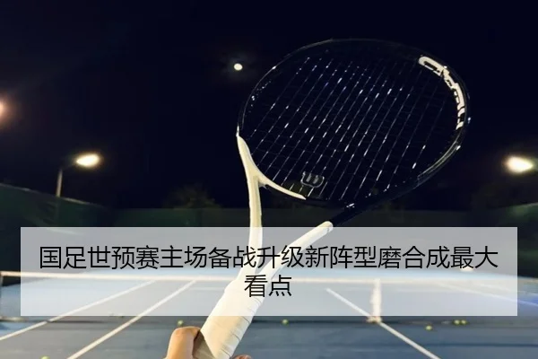 国足世预赛主场备战升级新阵型磨合成最大看点